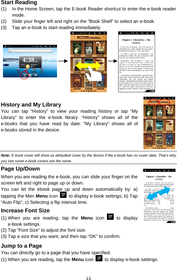  13 Start Reading (1)  In the Home Screen, tap the E-book Reader shortcut to enter the e-book reader mode.  (2)  Slide your finger left and right on the “Book Shelf” to select an e-book. (3)  Tap an e-book to start reading immediately.                         History and My Library You can tap “History” to view your reading history or tap “My Library” to enter the e-book library. “History” shows all of the e-books that you have read by date. “My Library” shows all of e-books stored in the device.    Note: E-book cover will show as defaulted cover by the device if the e-book has no cover data. That’s why you see some e-book covers are the same.   Page Up/Down When you are reading the e-book, you can slide your finger on the screen left and right to page up or down. You can let the ebook page up and down automatically by: a) tapping the Men Menu icon    to display e-book settings; b) Tap “Auto Flip”; c) Selecting a flip interval time.   Increase Font Size (1) When you are reading, tap the Menu icon   to display e-book settings.   (2) Tap “Font Size” to adjust the font size.   (3) Tap a size that you want, and then tap “OK” to confirm.   Jump to a Page You can directly go to a page that you have specified.   (1) When you are reading, tap the Menu icon    to display e-book settings.   