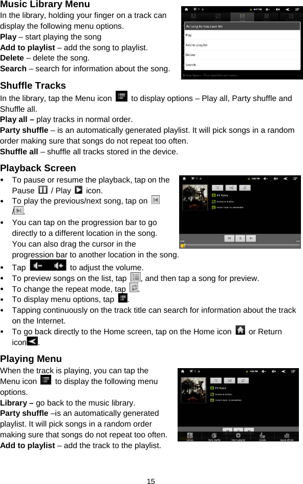  15 Music Library Menu In the library, holding your finger on a track can display the following menu options.   Play – start playing the song Add to playlist – add the song to playlist.   Delete – delete the song. Search – search for information about the song.   Shuffle Tracks In the library, tap the Menu icon    to display options – Play all, Party shuffle and Shuffle all.   Play all – play tracks in normal order. Party shuffle – is an automatically generated playlist. It will pick songs in a random order making sure that songs do not repeat too often. Shuffle all – shuffle all tracks stored in the device.   Playback Screen y To pause or resume the playback, tap on the Pause   / Play   icon. y To play the previous/next song, tap on   /. y You can tap on the progression bar to go directly to a different location in the song. You can also drag the cursor in the progression bar to another location in the song.   y Tap    to adjust the volume.   y To preview songs on the list, tap  , and then tap a song for preview.   y To change the repeat mode, tap  . y To display menu options, tap  .  y Tapping continuously on the track title can search for information about the track on the Internet.   y To go back directly to the Home screen, tap on the Home icon   or Return icon . Playing Menu When the track is playing, you can tap the Menu icon    to display the following menu options.  Library – go back to the music library.   Party shuffle –is an automatically generated playlist. It will pick songs in a random order making sure that songs do not repeat too often. Add to playlist – add the track to the playlist.   