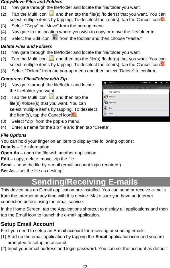  22 Copy/Move Files and Folders   (1)  Navigate through the file/folder and locate the file/folder you want.     (2)  Tap the Multi icon    and then tap the file(s) /folder(s) that you want. You can select multiple items by tapping. To deselect the item(s), tap the Cancel icon . (3)  Select “Copy” or “Move” from the pop-up menu. (4)  Navigate to the location where you wish to copy or move the file/folder to.   (5)  Select the Edit icon    from the toolbar and then choose “Paste.”   Delete Files and Folders (1)  Navigate through the file/folder and locate the file/folder you want.     (2)  Tap the Multi icon    and then tap the file(s) /folder(s) that you want. You can select multiple items by tapping. To deselect the item(s), tap the Cancel icon . (3)  Select “Delete” from the pop-up menu and then select “Delete” to confirm.   Compress Files/Folder with Zip (1)  Navigate through the file/folder and locate the file/folder you want.     (2)  Tap the Multi icon    and then tap the file(s) /folder(s) that you want. You can select multiple items by tapping. To deselect the item(s), tap the Cancel icon . (3)  Select “Zip” from the pop-up menu. (4)  Enter a name for the zip file and then tap “Create”.   File Options You can hold your finger on an item to display the following options: Details – file information Open As – open the file with another application. Edit – copy, delete, move, zip the file Send – send the file by e-mail (email account login required.) Set As – set the file as desktop Sending/Receiving E-mails This device has an E-mail application pre-installed. You can send or receive e-mails from the Internet at any time with this device. Make sure you have an Internet connection before using the email service.   In the Home Screen, tap the Applications shortcut to display all applications and then tap the Email icon to launch the e-mail application.   Setup Email Account First you need to setup an E-mail account for receiving or sending emails.   (1) Start up the email application by tapping the Email application icon and you are prompted to setup an account.   (2) Input your email address and login password. You can set the account as default 