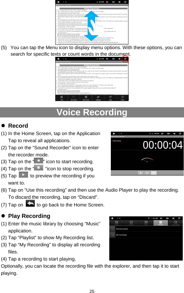  25  (5)  You can tap the Menu icon to display menu options. With these options, you can search for specific texts or count words in the document.   Voice Recording z Record (1) In the Home Screen, tap on the Application Tap to reveal all applications. (2) Tap on the “Sound Recorder” icon to enter the recorder mode.   (3) Tap on the “ ” icon to start recording.   (4) Tap on the “   ”icon to stop recording.   (5) Tap    to preview the recording if you want to. (6) Tap on “Use this recording” and then use the Audio Player to play the recording. To discard the recording, tap on “Discard”.   (7) Tap on    to go back to the Home Screen. z Play Recording (1) Enter the music library by choosing “Music” application. (2) Tap “Playlist” to show My Recording list.   (3) Tap “My Recording” to display all recording files.  (4) Tap a recording to start playing.   Optionally, you can locate the recording file with the explorer, and then tap it to start playing.  