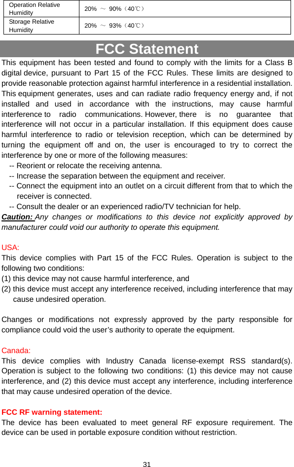  31 Operation Relative Humidity  20%  ～ 90%（40℃） Storage Relative Humidity  20%  ～ 93%（40℃） FCC Statement This equipment has been tested and found to comply with the limits for a Class B digital device, pursuant to Part 15 of the FCC Rules. These limits are designed to provide reasonable protection against harmful interference in a residential installation. This equipment generates, uses and can radiate radio frequency energy and, if not installed and used in accordance with the instructions, may cause harmful interference to radio communications. However, there is no guarantee that interference will not occur in a particular installation. If this equipment does cause harmful interference to radio or television reception, which can be determined by turning the equipment off and on, the user is encouraged to try to correct the interference by one or more of the following measures:     -- Reorient or relocate the receiving antenna. -- Increase the separation between the equipment and receiver.   -- Connect the equipment into an outlet on a circuit different from that to which the receiver is connected.   -- Consult the dealer or an experienced radio/TV technician for help.   Caution: Any changes or modifications to this device not explicitly approved by manufacturer could void our authority to operate this equipment.       USA:  This device complies with Part 15 of the FCC Rules. Operation is subject to the following two conditions:  (1) this device may not cause harmful interference, and (2) this device must accept any interference received, including interference that may   cause undesired operation.   Changes or modifications not expressly approved by the party responsible for compliance could void the user’s authority to operate the equipment.    Canada: This device complies with Industry Canada license-exempt RSS standard(s). Operation is subject to the following two conditions: (1) this device may not cause interference, and (2) this device must accept any interference, including interference that may cause undesired operation of the device.    FCC RF warning statement:   The device has been evaluated to meet general RF exposure requirement. The device can be used in portable exposure condition without restriction. 