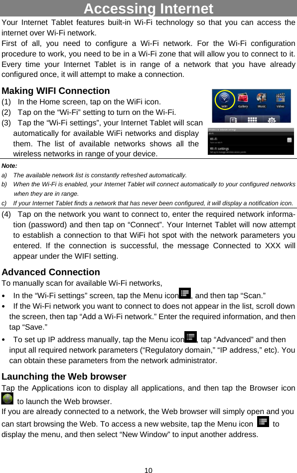  10 Accessing Internet Your Internet Tablet features built-in Wi-Fi technology so that you can access the internet over Wi-Fi network.   First of all, you need to configure a Wi-Fi network. For the Wi-Fi configuration procedure to work, you need to be in a Wi-Fi zone that will allow you to connect to it. Every time your Internet Tablet is in range of a network that you have already configured once, it will attempt to make a connection. Making WIFI Connection (1)  In the Home screen, tap on the WiFi icon. (2)  Tap on the “Wi-Fi” setting to turn on the Wi-Fi.   (3)  Tap the “Wi-Fi settings”, your Internet Tablet will scan automatically for available WiFi networks and display them. The list of available networks shows all the wireless networks in range of your device. Note:  a)  The available network list is constantly refreshed automatically.   b)  When the Wi-Fi is enabled, your Internet Tablet will connect automatically to your configured networks when they are in range.   c)  If your Internet Tablet finds a network that has never been configured, it will display a notification icon. (4)  Tap on the network you want to connect to, enter the required network informa-tion (password) and then tap on “Connect”. Your Internet Tablet will now attempt to establish a connection to that WiFi hot spot with the network parameters you entered. If the connection is successful, the message Connected to XXX will appear under the WIFI setting. Advanced Connection To manually scan for available Wi-Fi networks,   y In the “Wi-Fi settings” screen, tap the Menu icon , and then tap “Scan.”   y If the Wi-Fi network you want to connect to does not appear in the list, scroll down the screen, then tap “Add a Wi-Fi network.” Enter the required information, and then tap “Save.”   y To set up IP address manually, tap the Menu icon , tap “Advanced” and then     input all required network parameters (“Regulatory domain,” “IP address,” etc). You can obtain these parameters from the network administrator. Launching the Web browser Tap the Applications icon to display all applications, and then tap the Browser icon   to launch the Web browser.   If you are already connected to a network, the Web browser will simply open and you can start browsing the Web. To access a new website, tap the Menu icon   to display the menu, and then select “New Window” to input another address.   