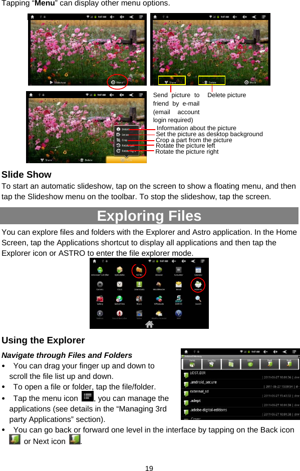  19 Tapping “Menu” can display other menu options.             Slide Show To start an automatic slideshow, tap on the screen to show a floating menu, and then tap the Slideshow menu on the toolbar. To stop the slideshow, tap the screen.     Exploring Files   You can explore files and folders with the Explorer and Astro application. In the Home Screen, tap the Applications shortcut to display all applications and then tap the Explorer icon or ASTRO to enter the file explorer mode.    Using the Explorer Navigate through Files and Folders y You can drag your finger up and down to scroll the file list up and down.   y To open a file or folder, tap the file/folder. y Tap the menu icon  , you can manage the applications (see details in the “Managing 3rd party Applications” section). y You can go back or forward one level in the interface by tapping on the Back icon   or Next icon  .  Send picture to friend by e-mail (email account login required)Delete picture Information about the picture Set the picture as desktop background Crop a part from the picture Rotate the picture left Rotate the picture right 