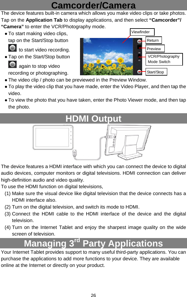  26 Camcorder/Camera The device features built-in camera which allows you make video clips or take photos. Tap on the Application Tab to display applications, and then select “Camcorder”/ “Camera” to enter the VCR/Photography mode. z To start making video clips, tap on the Start/Stop button   to start video recording. z Tap on the Start/Stop button   again to stop video recording or photographing. z The video clip / photo can be previewed in the Preview Window.   z To play the video clip that you have made, enter the Video Player, and then tap the video. z To view the photo that you have taken, enter the Photo Viewer mode, and then tap the photo. HDMI Output                  The device features a HDMI interface with which you can connect the device to digital audio devices, computer monitors or digital televisions. HDMI connection can deliver high-definition audio and video quality.   To use the HDMI function on digital televisions,   (1) Make sure the visual device like digital television that the device connects has a HDMI interface also. (2) Turn on the digital television, and switch its mode to HDMI.   (3) Connect the HDMI cable to the HDMI interface of the device and the digital television.  (4) Turn on the Internet Tablet and enjoy the sharpest image quality on the wide screen of television. Managing 3rd Party Applications Your Internet Tablet provides support to many useful third-party applications. You can purchase the applications to add more functions to your device. They are available online at the Internet or directly on your product.  PreviewVCR/Photography Mode Switch Start/StopViewfinder Return