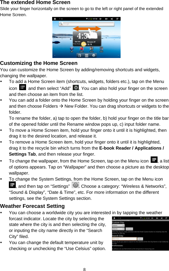  8 The extended Home Screen Slide your finger horizontally on the screen to go to the left or right panel of the extended Home Screen.     Customizing the Home Screen You can customize the Home Screen by adding/removing shortcuts and widgets, changing the wallpaper.   y  To add a Home Screen item (shortcuts, widgets, folders etc.), tap on the Menu icon    and then select “Add”  . You can also hold your finger on the screen and then choose an item from the list.   y  You can add a folder onto the Home Screen by holding your finger on the screen and then choose Folders Æ New Folder. You can drag shortcuts or widgets to the folder.          To rename the folder, a) tap to open the folder, b) hold your finger on the title bar of the opened folder until the Rename window pops up, c) input folder name.   y  To move a Home Screen item, hold your finger onto it until it is highlighted, then drag it to the desired location, and release it. y  To remove a Home Screen item, hold your finger onto it until it is highlighted, drag it to the recycle bin which turns from the E-book Reader / Applications / Settings Tab, and then release your finger.   y  To change the wallpaper, from the Home Screen, tap on the Menu icon  , a list of options appears. Tap on “Wallpaper” and then choose a picture as the desktop wallpaper.  y  To change the System Settings, from the Home Screen, tap on the Menu icon , and then tap on “Settings”  . Choose a category: “Wireless &amp; Networks”, “Sound &amp; Display”, “Date &amp; Time”, etc. For more information on the different settings, see the System Settings section. Weather Forecast Setting y  You can choose a worldwide city you are interested in by tapping the weather forcast indicator. Locate the city by selecting the state where the city is and then selecting the city, or inputing the city name directly in the “Search City” filed.   y  You can change the default temperature unit by checking or unchecking the “Use Celsius” option.   