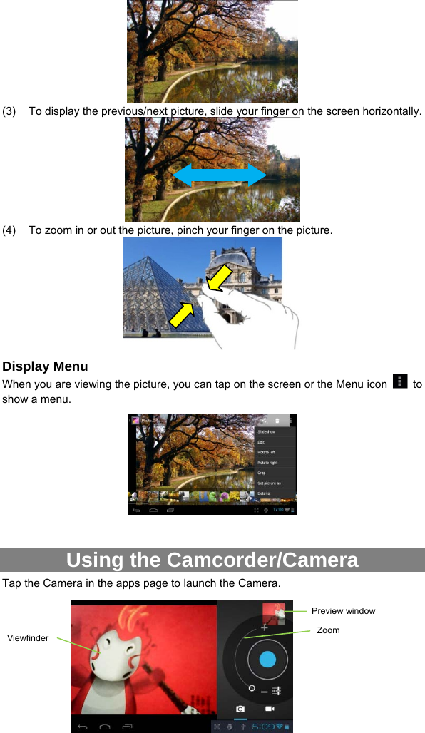  14  (3)  To display the previous/next picture, slide your finger on the screen horizontally.  (4)  To zoom in or out the picture, pinch your finger on the picture.    Display Menu When you are viewing the picture, you can tap on the screen or the Menu icon   to show a menu.     Using the Camcorder/Camera Tap the Camera in the apps page to launch the Camera.         Preview windowViewfinder  Zoom