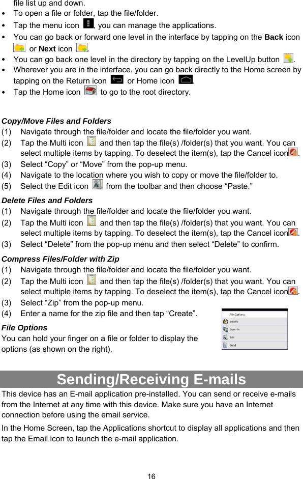  16 file list up and down.   y To open a file or folder, tap the file/folder. y Tap the menu icon  , you can manage the applications.   y You can go back or forward one level in the interface by tapping on the Back icon  or Next icon  .  y You can go back one level in the directory by tapping on the LevelUp button  . y Wherever you are in the interface, you can go back directly to the Home screen by tapping on the Return icon    or Home icon  . y Tap the Home icon    to go to the root directory.    Copy/Move Files and Folders   (1)  Navigate through the file/folder and locate the file/folder you want.     (2)  Tap the Multi icon    and then tap the file(s) /folder(s) that you want. You can select multiple items by tapping. To deselect the item(s), tap the Cancel icon . (3)  Select “Copy” or “Move” from the pop-up menu. (4)  Navigate to the location where you wish to copy or move the file/folder to.   (5)  Select the Edit icon    from the toolbar and then choose “Paste.”   Delete Files and Folders (1)  Navigate through the file/folder and locate the file/folder you want.     (2)  Tap the Multi icon    and then tap the file(s) /folder(s) that you want. You can select multiple items by tapping. To deselect the item(s), tap the Cancel icon . (3)  Select “Delete” from the pop-up menu and then select “Delete” to confirm.   Compress Files/Folder with Zip (1)  Navigate through the file/folder and locate the file/folder you want.     (2)  Tap the Multi icon    and then tap the file(s) /folder(s) that you want. You can select multiple items by tapping. To deselect the item(s), tap the Cancel icon . (3)  Select “Zip” from the pop-up menu. (4)  Enter a name for the zip file and then tap “Create”.   File Options You can hold your finger on a file or folder to display the options (as shown on the right).  Sending/Receiving E-mails This device has an E-mail application pre-installed. You can send or receive e-mails from the Internet at any time with this device. Make sure you have an Internet connection before using the email service.   In the Home Screen, tap the Applications shortcut to display all applications and then tap the Email icon to launch the e-mail application.   