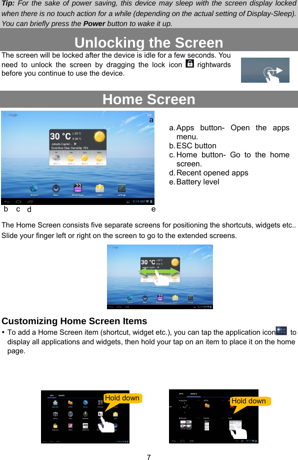  7  Tip: For the sake of power saving, this device may sleep with the screen display locked when there is no touch action for a while (depending on the actual setting of Display-Sleep). You can briefly press the Power button to wake it up. Unlocking the Screen The screen will be locked after the device is idle for a few seconds. You need to unlock the screen by dragging the lock icon   rightwards before you continue to use the device.    Home Screen   The Home Screen consists five separate screens for positioning the shortcuts, widgets etc.. Slide your finger left or right on the screen to go to the extended screens.        Customizing Home Screen Items y To add a Home Screen item (shortcut, widget etc.), you can tap the application icon  to display all applications and widgets, then hold your tap on an item to place it on the home page.         Hold down Hold downab  c  d  ea. Apps button- Open the apps menu. b. ESC  button c. Home button- Go to the home screen. d. Recent opened apps e. Battery  level 