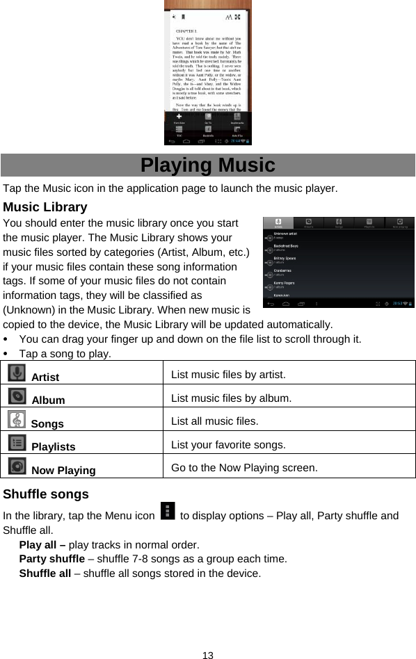  13  Playing Music Tap the Music icon in the application page to launch the music player.   Music Library You should enter the music library once you start the music player. The Music Library shows your music files sorted by categories (Artist, Album, etc.) if your music files contain these song information tags. If some of your music files do not contain information tags, they will be classified as (Unknown) in the Music Library. When new music is copied to the device, the Music Library will be updated automatically.   y You can drag your finger up and down on the file list to scroll through it.  y Tap a song to play.    Artist  List music files by artist.  Album  List music files by album.  Songs List all music files.  Playlists  List your favorite songs.    Now Playing  Go to the Now Playing screen. Shuffle songs In the library, tap the Menu icon    to display options – Play all, Party shuffle and Shuffle all.   Play all – play tracks in normal order. Party shuffle – shuffle 7-8 songs as a group each time.   Shuffle all – shuffle all songs stored in the device.     