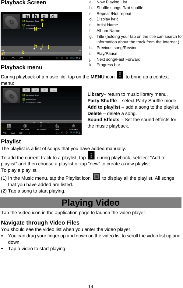  14 Playback Screen     Playback menu   During playback of a music file, tap on the MENU icon    to bring up a context menu:    Playlist The playlist is a list of songs that you have added manually.   To add the current track to a playlist, tap    during playback, selelect “Add to playlist” and then choose a playlist or tap “new” to create a new playlist.   To play a playlist,   (1) In the Music menu, tap the Playlist icon    to display all the playlist. All songs that you have added are listed.   (2) Tap a song to start playing.   Playing Video Tap the Video icon in the application page to launch the video player.   Navigate through Video Files You should see the video list when you enter the video player.   y You can drag your finger up and down on the video list to scroll the video list up and down. y Tap a video to start playing.     a. Now Playing List b.  Shuffle songs /Not shuffle c. Repeat /Not repeat d. Display lyric e. Artist Name f. Album Name g.  Title (holding your tap on the title can search for information about the track from the Internet.) h. Previous song/Rewind i. Play/Pause j.  Next song/Fast Forward k. Progress bar f a  b  c  d e g h i j k Library– return to music library menu. Party Shuffle – select Party Shuffle mode Add to playlist – add a song to the playlist.   Delete – delete a song. Sound Effects – Set the sound effects for the music playback.   