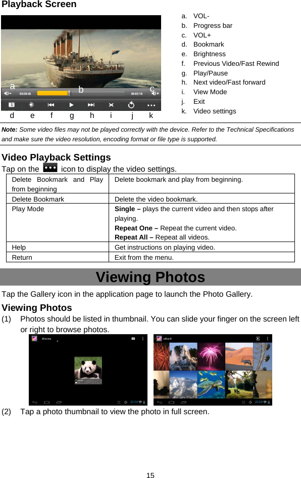  15 Playback Screen     Note: Some video files may not be played correctly with the device. Refer to the Technical Specifications and make sure the video resolution, encoding format or file type is supported.  Video Playback Settings Tap on the    icon to display the video settings. Delete Bookmark and Play from beginning Delete bookmark and play from beginning.   Delete Bookmark Delete the video bookmark. Play Mode  Single – plays the current video and then stops after playing.  Repeat One – Repeat the current video.   Repeat All – Repeat all videos.   Help Get instructions on playing video. Return  Exit from the menu. Viewing Photos Tap the Gallery icon in the application page to launch the Photo Gallery.     Viewing Photos (1)  Photos should be listed in thumbnail. You can slide your finger on the screen left or right to browse photos.    (2)  Tap a photo thumbnail to view the photo in full screen. a. VOL- b. Progress bar c. VOL+ d. Bookmark e. Brightness f. Previous Video/Fast Rewind g. Play/Pause h. Next video/Fast forward i. View Mode j. Exit k. Video settings a  b d     e    f     g    h    i     j    k c