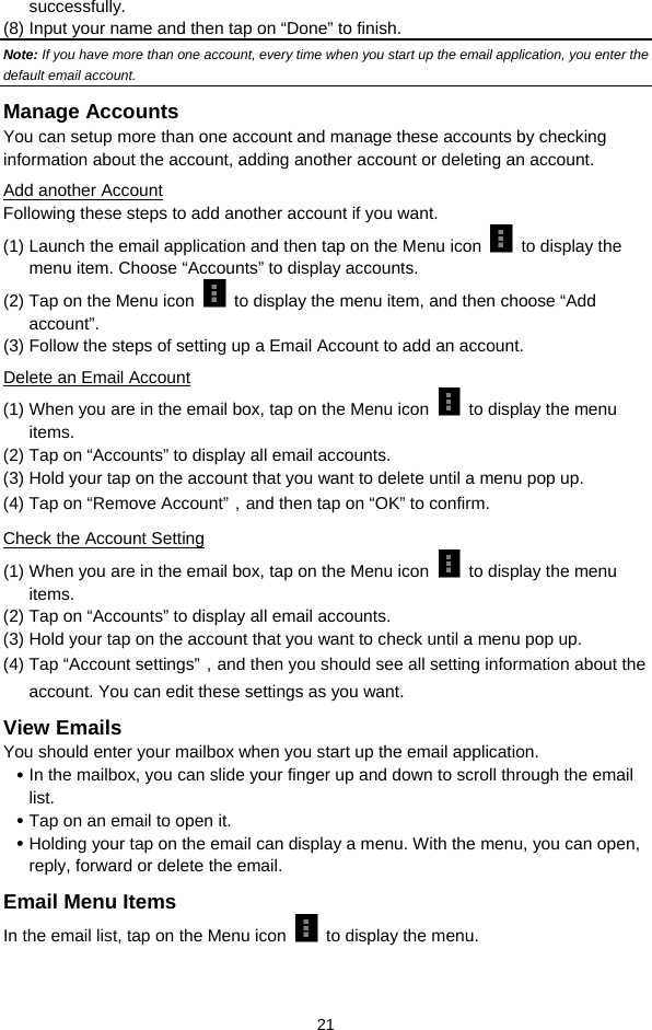  21 successfully.  (8) Input your name and then tap on “Done” to finish.   Note: If you have more than one account, every time when you start up the email application, you enter the default email account. Manage Accounts You can setup more than one account and manage these accounts by checking information about the account, adding another account or deleting an account.   Add another Account Following these steps to add another account if you want.   (1) Launch the email application and then tap on the Menu icon   to display the menu item. Choose “Accounts” to display accounts.   (2) Tap on the Menu icon    to display the menu item, and then choose “Add account”. (3) Follow the steps of setting up a Email Account to add an account. Delete an Email Account (1) When you are in the email box, tap on the Menu icon    to display the menu items.  (2) Tap on “Accounts” to display all email accounts.   (3) Hold your tap on the account that you want to delete until a menu pop up.   (4) Tap on “Remove Account”，and then tap on “OK” to confirm. Check the Account Setting (1) When you are in the email box, tap on the Menu icon    to display the menu items.  (2) Tap on “Accounts” to display all email accounts.   (3) Hold your tap on the account that you want to check until a menu pop up.   (4) Tap “Account settings”，and then you should see all setting information about the account. You can edit these settings as you want.   View Emails You should enter your mailbox when you start up the email application.   y In the mailbox, you can slide your finger up and down to scroll through the email list.  y Tap on an email to open it.   y Holding your tap on the email can display a menu. With the menu, you can open, reply, forward or delete the email.   Email Menu Items In the email list, tap on the Menu icon    to display the menu.    