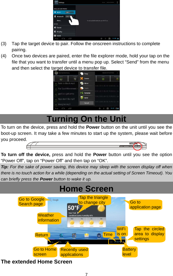  7  (3)  Tap the target device to pair. Follow the onscreen instructions to complete pairing.  (4)  Once two devices are paired, enter the file explorer mode, hold your tap on the file that you want to transfer until a menu pop up. Select “Send” from the menu and then select the target device to transfer file.    Turning On the Unit To turn on the device, press and hold the Power button on the unit until you see the boot-up screen. It may take a few minutes to start up the system, please wait before you proceed.    To turn off the device, press and hold the Power button until you see the option “Power Off”, tap on “Power Off” and then tap on “OK”.   Tip: For the sake of power saving, this device may sleep with the screen display off when there is no touch action for a while (depending on the actual setting of Screen Timeout). You can briefly press the Power button to wake it up. Home Screen    The extended Home Screen Go to Google Search page  Go to application page Return Go to Homescreen  Recently used applicationsBattery level TimeWiFi is on Tap the circled area to display settings Weather informationTap the triangle to change city