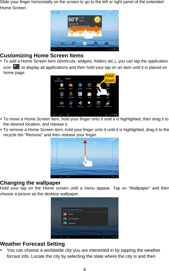  8 Slide your finger horizontally on the screen to go to the left or right panel of the extended Home Screen.   Customizing Home Screen Items y To add a Home Screen item (shortcuts, widgets, folders etc.), you can tap the application icon    to display all applications and then hold your tap on an item until it is placed on home page.    y To move a Home Screen item, hold your finger onto it until it is highlighted, then drag it to the desired location, and release it. y To remove a Home Screen item, hold your finger onto it until it is highlighted, drag it to the recycle bin “Remove” and then release your finger.    Changing the wallpaper Hold your tap on the Home screen until a menu appear. Tap on “Wallpaper” and then choose a picture as the desktop wallpaper.    Weather Forecast Setting y  You can choose a worldwide city you are interested in by tapping the weather forcast info. Locate the city by selecting the state where the city is and then Hold down