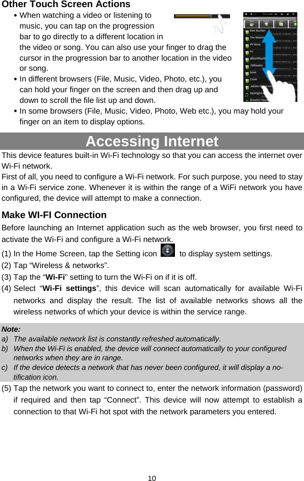  10 Other Touch Screen Actions y When watching a video or listening to music, you can tap on the progression bar to go directly to a different location in the video or song. You can also use your finger to drag the cursor in the progression bar to another location in the video or song.   y In different browsers (File, Music, Video, Photo, etc.), you can hold your finger on the screen and then drag up and down to scroll the file list up and down.   y In some browsers (File, Music, Video, Photo, Web etc.), you may hold your finger on an item to display options.   Accessing Internet This device features built-in Wi-Fi technology so that you can access the internet over Wi-Fi network.   First of all, you need to configure a Wi-Fi network. For such purpose, you need to stay in a Wi-Fi service zone. Whenever it is within the range of a WiFi network you have configured, the device will attempt to make a connection. Make WI-FI Connection Before launching an Internet application such as the web browser, you first need to activate the Wi-Fi and configure a Wi-Fi network. (1) In the Home Screen, tap the Setting icon   to display system settings.   (2) Tap “Wireless &amp; networks”.   (3) Tap the “Wi-Fi” setting to turn the Wi-Fi on if it is off. (4) Select  “Wi-Fi settings”, this device will scan automatically for available Wi-Fi networks and display the result. The list of available networks shows all the wireless networks of which your device is within the service range.   Note:  a)  The available network list is constantly refreshed automatically.   b)  When the Wi-Fi is enabled, the device will connect automatically to your configured networks when they are in range.   c)  If the device detects a network that has never been configured, it will display a no-tification icon. (5) Tap the network you want to connect to, enter the network information (password) if required and then tap “Connect”. This device will now attempt to establish a connection to that Wi-Fi hot spot with the network parameters you entered.   