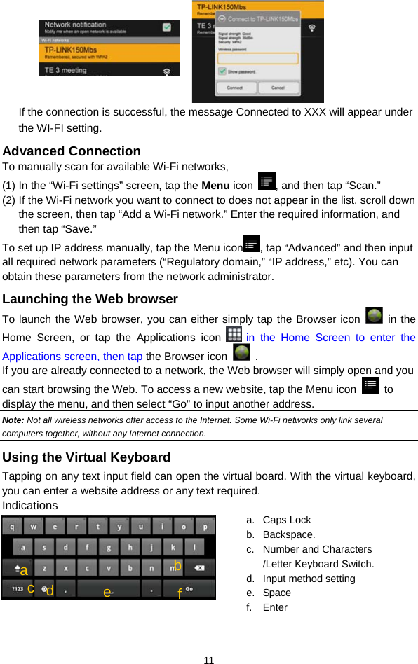 11  If the connection is successful, the message Connected to XXX will appear under the WI-FI setting. Advanced Connection To manually scan for available Wi-Fi networks,   (1) In the “Wi-Fi settings” screen, tap the Menu icon  , and then tap “Scan.”   (2) If the Wi-Fi network you want to connect to does not appear in the list, scroll down the screen, then tap “Add a Wi-Fi network.” Enter the required information, and then tap “Save.” To set up IP address manually, tap the Menu icon , tap “Advanced” and then input all required network parameters (“Regulatory domain,” “IP address,” etc). You can obtain these parameters from the network administrator. Launching the Web browser To launch the Web browser, you can either simply tap the Browser icon   in the Home Screen, or tap the Applications icon   in the Home Screen to enter the Applications screen, then tap the Browser icon   .  If you are already connected to a network, the Web browser will simply open and you can start browsing the Web. To access a new website, tap the Menu icon   to display the menu, and then select “Go” to input another address.   Note: Not all wireless networks offer access to the Internet. Some Wi-Fi networks only link several computers together, without any Internet connection.   Using the Virtual Keyboard Tapping on any text input field can open the virtual board. With the virtual keyboard, you can enter a website address or any text required. Indications   a. Caps Lock  b. Backspace. c.  Number and Characters /Letter Keyboard Switch. d.  Input method setting e. Space f. Enter cbd a e  f