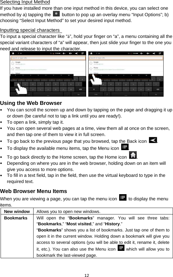  12 Selecting Input Method If you have installed more than one input method in this device, you can select one method by a) tapping the    button to pop up an overlay menu “Input Options”; b) choosing “Select Input Method” to set your desired input method.   Inputting special characters   To input a special character like “à”, hold your finger on “a”, a menu containing all the special variant characters of “a” will appear, then just slide your finger to the one you need and release to input the character.      Using the Web Browser y You can scroll the screen up and down by tapping on the page and dragging it up or down (be careful not to tap a link until you are ready!). y To open a link, simply tap it.   y You can open several web pages at a time, view them all at once on the screen, and then tap one of them to view it in full screen.   y To go back to the previous page that you browsed, tap the Back icon  .  y To display the available menu items, tap the Menu icon  .  y To go back directly to the Home screen, tap the Home icon  . y Depending on where you are in the web browser, holding down on an item will give you access to more options.   y To fill in a text field, tap in the field, then use the virtual keyboard to type in the required text. Web Browser Menu Items When you are viewing a page, you can tap the menu icon    to display the menu items.  New window  Allows you to open new windows. Bookmarks  Will open the “Bookmarks” manager. You will see three tabs: “Bookmarks,” “Most visited,” and “History.”  “Bookmarks” shows you a list of bookmarks. Just tap one of them to open it in the current window. Holding down a bookmark will give you access to several options (you will be able to edit it, rename it, delete it, etc.). You can also use the Menu icon   which will allow you to bookmark the last-viewed page.   