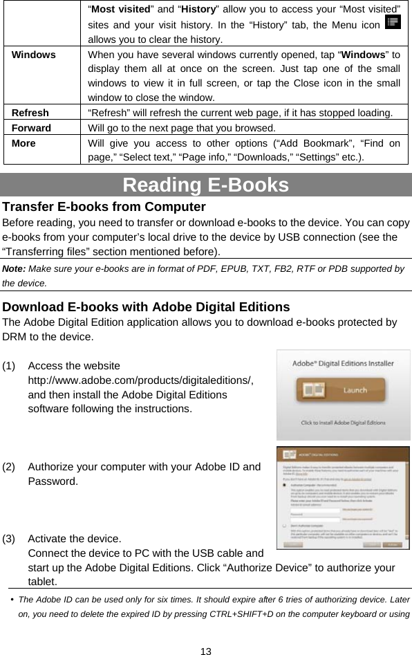  13 “Most visited” and “History” allow you to access your “Most visited” sites and your visit history. In the “History” tab, the Menu icon   allows you to clear the history. Windows  When you have several windows currently opened, tap “Windows” to display them all at once on the screen. Just tap one of the small windows to view it in full screen, or tap the Close icon in the small window to close the window. Refresh  “Refresh” will refresh the current web page, if it has stopped loading. Forward  Will go to the next page that you browsed. More  Will give you access to other options (“Add Bookmark”, “Find on page,” “Select text,” “Page info,” “Downloads,” “Settings” etc.). Reading E-Books Transfer E-books from Computer Before reading, you need to transfer or download e-books to the device. You can copy e-books from your computer’s local drive to the device by USB connection (see the “Transferring files” section mentioned before).   Note: Make sure your e-books are in format of PDF, EPUB, TXT, FB2, RTF or PDB supported by the device.   Download E-books with Adobe Digital Editions The Adobe Digital Edition application allows you to download e-books protected by DRM to the device.    (1) Access the website http://www.adobe.com/products/digitaleditions/, and then install the Adobe Digital Editions software following the instructions.      (2)  Authorize your computer with your Adobe ID and Password.                        (3) Activate the device.  Connect the device to PC with the USB cable and start up the Adobe Digital Editions. Click “Authorize Device” to authorize your tablet.  y The Adobe ID can be used only for six times. It should expire after 6 tries of authorizing device. Later on, you need to delete the expired ID by pressing CTRL+SHIFT+D on the computer keyboard or using 