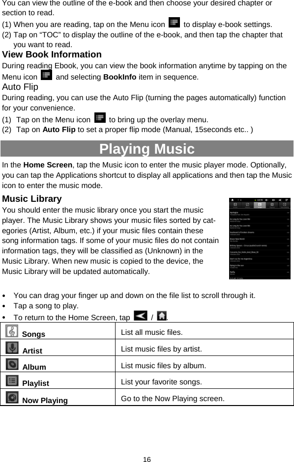  16 You can view the outline of the e-book and then choose your desired chapter or section to read.   (1) When you are reading, tap on the Menu icon    to display e-book settings.   (2) Tap on “TOC” to display the outline of the e-book, and then tap the chapter that you want to read.   View Book Information During reading Ebook, you can view the book information anytime by tapping on the Menu icon   and selecting BookInfo item in sequence.   Auto Flip During reading, you can use the Auto Flip (turning the pages automatically) function for your convenience. (1)  Tap on the Menu icon    to bring up the overlay menu. (2) Tap on Auto Flip to set a proper flip mode (Manual, 15seconds etc.. ) Playing Music In the Home Screen, tap the Music icon to enter the music player mode. Optionally, you can tap the Applications shortcut to display all applications and then tap the Music icon to enter the music mode.   Music Library You should enter the music library once you start the music player. The Music Library shows your music files sorted by cat-egories (Artist, Album, etc.) if your music files contain these song information tags. If some of your music files do not contain information tags, they will be classified as (Unknown) in the Music Library. When new music is copied to the device, the Music Library will be updated automatically.  y You can drag your finger up and down on the file list to scroll through it.   y Tap a song to play.   y To return to the Home Screen, tap   /  .   Songs List all music files.  Artist  List music files by artist.  Album  List music files by album.  Playlist  List your favorite songs.    Now Playing  Go to the Now Playing screen.   