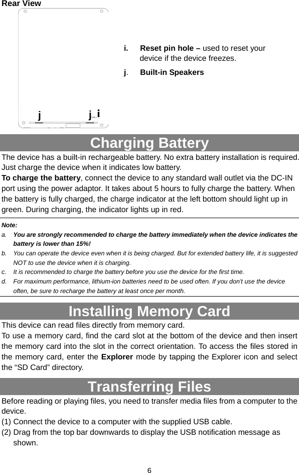  6 Rear View  Charging Battery The device has a built-in rechargeable battery. No extra battery installation is required. Just charge the device when it indicates low battery.   To charge the battery, connect the device to any standard wall outlet via the DC-IN port using the power adaptor. It takes about 5 hours to fully charge the battery. When the battery is fully charged, the charge indicator at the left bottom should light up in green. During charging, the indicator lights up in red.   Note: a.  You are strongly recommended to charge the battery immediately when the device indicates the battery is lower than 15%! b.  You can operate the device even when it is being charged. But for extended battery life, it is suggested NOT to use the device when it is charging.   c.  It is recommended to charge the battery before you use the device for the first time.   d.  For maximum performance, lithium-ion batteries need to be used often. If you don’t use the device often, be sure to recharge the battery at least once per month. Installing Memory Card This device can read files directly from memory card.   To use a memory card, find the card slot at the bottom of the device and then insert the memory card into the slot in the correct orientation. To access the files stored in the memory card, enter the Explorer mode by tapping the Explorer icon and select the “SD Card” directory.   Transferring Files Before reading or playing files, you need to transfer media files from a computer to the device. (1) Connect the device to a computer with the supplied USB cable.   (2) Drag from the top bar downwards to display the USB notification message as shown.  ij  j i.   Reset pin hole – used to reset your device if the device freezes.    j.   Built-in Speakers 