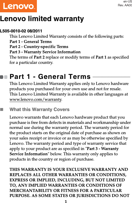 1L505-0010-02 08/2011This Lenovo Limited Warranty consists of the following parts:Part 1 - General TermsPart 2 - Country-specific Terms Part 3 - Warranty Service Information The terms of Part 2 replace or modify terms of Part 1 as specified for a particular country.Part 1 - General Terms - - - - - - - - - - - - - - - - - - - - - - - - - - This Lenovo Limited Warranty applies only to Lenovo hardware products you purchased for your own use and not for resale.This Lenovo Limited Warranty is available in other languages at www.lenovo.com/warranty.What this Warranty CoversLenovo warrants that each Lenovo hardware product that you purchase is free from defects in materials and workmanship under normal use during the warranty period. The warranty period for the product starts on the original date of purchase as shown on your sales receipt or invoice or as may be otherwise specified by Lenovo. The warranty period and type of warranty service that apply to your product are as specified in &quot;Part 3 - Warranty Service Information&quot; below. This warranty only applies to products in the country or region of purchase.THIS WARRANTY IS YOUR EXCLUSIVE WARRANTY AND REPLACES ALL OTHER WARRANTIES OR CONDITIONS, EXPRESS OR IMPLIED, INCLUDING, BUT NOT LIMITED TO, ANY IMPLIED WARRANTIES OR CONDITIONS OF MERCHANTABILITY OR FITNESS FOR A PARTICULAR PURPOSE. AS SOME STATES OR JURISDICTIONS DO NOT Lenovo limited warrantyen-USRev. AA00