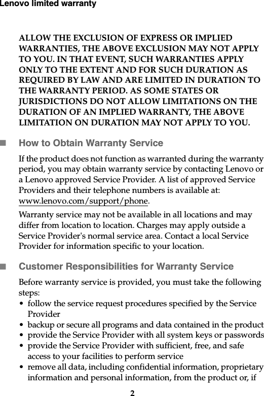 Lenovo limited warranty2ALLOW THE EXCLUSION OF EXPRESS OR IMPLIED WARRANTIES, THE ABOVE EXCLUSION MAY NOT APPLY TO YOU. IN THAT EVENT, SUCH WARRANTIES APPLY ONLY TO THE EXTENT AND FOR SUCH DURATION AS REQUIRED BY LAW AND ARE LIMITED IN DURATION TO THE WARRANTY PERIOD. AS SOME STATES OR JURISDICTIONS DO NOT ALLOW LIMITATIONS ON THE DURATION OF AN IMPLIED WARRANTY, THE ABOVE LIMITATION ON DURATION MAY NOT APPLY TO YOU.How to Obtain Warranty ServiceIf the product does not function as warranted during the warranty period, you may obtain warranty service by contacting Lenovo or a Lenovo approved Service Provider. A list of approved Service Providers and their telephone numbers is available at: www.lenovo.com/support/phone.Warranty service may not be available in all locations and may differ from location to location. Charges may apply outside a Service Provider&apos;s normal service area. Contact a local Service Provider for information specific to your location.Customer Responsibilities for Warranty Service Before warranty service is provided, you must take the following steps: • follow the service request procedures specified by the Service Provider• backup or secure all programs and data contained in the product • provide the Service Provider with all system keys or passwords• provide the Service Provider with sufficient, free, and safe access to your facilities to perform service• remove all data, including confidential information, proprietary information and personal information, from the product or, if 