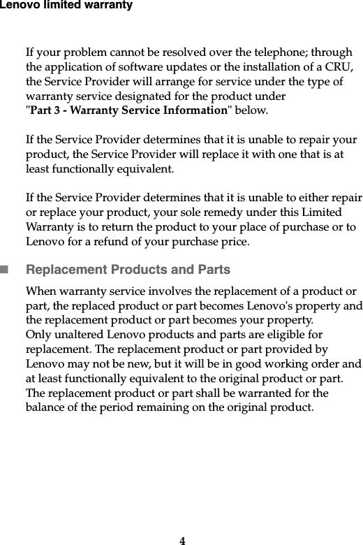 Lenovo limited warranty4If your problem cannot be resolved over the telephone; through the application of software updates or the installation of a CRU, the Service Provider will arrange for service under the type of warranty service designated for the product under &quot;Part 3 - Warranty Service Information&quot; below. If the Service Provider determines that it is unable to repair your product, the Service Provider will replace it with one that is at least functionally equivalent.If the Service Provider determines that it is unable to either repair or replace your product, your sole remedy under this Limited Warranty is to return the product to your place of purchase or to Lenovo for a refund of your purchase price. Replacement Products and PartsWhen warranty service involves the replacement of a product or part, the replaced product or part becomes Lenovo&apos;s property and the replacement product or part becomes your property. Only unaltered Lenovo products and parts are eligible for replacement. The replacement product or part provided by Lenovo may not be new, but it will be in good working order and at least functionally equivalent to the original product or part. The replacement product or part shall be warranted for the balance of the period remaining on the original product. 