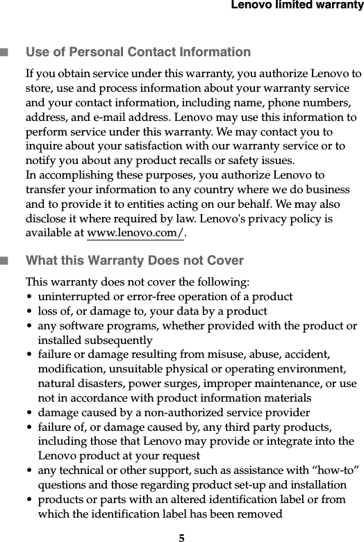 Lenovo limited warranty5Use of Personal Contact InformationIf you obtain service under this warranty, you authorize Lenovo to store, use and process information about your warranty service and your contact information, including name, phone numbers, address, and e-mail address. Lenovo may use this information to perform service under this warranty. We may contact you to inquire about your satisfaction with our warranty service or to notify you about any product recalls or safety issues. In accomplishing these purposes, you authorize Lenovo to transfer your information to any country where we do business and to provide it to entities acting on our behalf. We may also disclose it where required by law. Lenovo&apos;s privacy policy is available at www.lenovo.com/.What this Warranty Does not CoverThis warranty does not cover the following: • uninterrupted or error-free operation of a product• loss of, or damage to, your data by a product• any software programs, whether provided with the product or installed subsequently• failure or damage resulting from misuse, abuse, accident, modification, unsuitable physical or operating environment, natural disasters, power surges, improper maintenance, or use not in accordance with product information materials• damage caused by a non-authorized service provider• failure of, or damage caused by, any third party products, including those that Lenovo may provide or integrate into the Lenovo product at your request• any technical or other support, such as assistance with “how-to” questions and those regarding product set-up and installation• products or parts with an altered identification label or from which the identification label has been removed