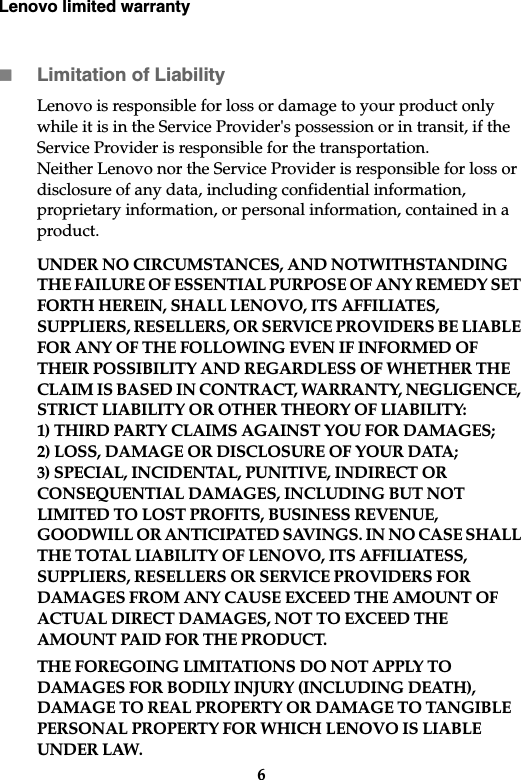 Lenovo limited warranty6Limitation of LiabilityLenovo is responsible for loss or damage to your product only while it is in the Service Provider&apos;s possession or in transit, if the Service Provider is responsible for the transportation.Neither Lenovo nor the Service Provider is responsible for loss or disclosure of any data, including confidential information, proprietary information, or personal information, contained in a product.UNDER NO CIRCUMSTANCES, AND NOTWITHSTANDING THE FAILURE OF ESSENTIAL PURPOSE OF ANY REMEDY SET FORTH HEREIN, SHALL LENOVO, ITS AFFILIATES, SUPPLIERS, RESELLERS, OR SERVICE PROVIDERS BE LIABLE FOR ANY OF THE FOLLOWING EVEN IF INFORMED OF THEIR POSSIBILITY AND REGARDLESS OF WHETHER THE CLAIM IS BASED IN CONTRACT, WARRANTY, NEGLIGENCE, STRICT LIABILITY OR OTHER THEORY OF LIABILITY: 1) THIRD PARTY CLAIMS AGAINST YOU FOR DAMAGES; 2) LOSS, DAMAGE OR DISCLOSURE OF YOUR DATA; 3) SPECIAL, INCIDENTAL, PUNITIVE, INDIRECT OR CONSEQUENTIAL DAMAGES, INCLUDING BUT NOT LIMITED TO LOST PROFITS, BUSINESS REVENUE, GOODWILL OR ANTICIPATED SAVINGS. IN NO CASE SHALL THE TOTAL LIABILITY OF LENOVO, ITS AFFILIATESS, SUPPLIERS, RESELLERS OR SERVICE PROVIDERS FOR DAMAGES FROM ANY CAUSE EXCEED THE AMOUNT OF ACTUAL DIRECT DAMAGES, NOT TO EXCEED THE AMOUNT PAID FOR THE PRODUCT.THE FOREGOING LIMITATIONS DO NOT APPLY TO DAMAGES FOR BODILY INJURY (INCLUDING DEATH), DAMAGE TO REAL PROPERTY OR DAMAGE TO TANGIBLE PERSONAL PROPERTY FOR WHICH LENOVO IS LIABLE UNDER LAW.