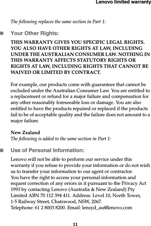 Lenovo limited warranty11The following replaces the same section in Part 1:Your Other Rights:THIS WARRANTY GIVES YOU SPECIFIC LEGAL RIGHTS. YOU ALSO HAVE OTHER RIGHTS AT LAW, INCLUDING UNDER THE AUSTRALIAN CONSUMER LAW. NOTHING IN THIS WARRANTY AFFECTS STATUTORY RIGHTS OR RIGHTS AT LAW, INCLUDING RIGHTS THAT CANNOT BE WAIVED OR LIMITED BY CONTRACT.For example, our products come with guarantees that cannot be excluded under the Australian Consumer Law. You are entitled to a replacement or refund for a major failure and compensation for any other reasonably foreseeable loss or damage. You are also entitled to have the products repaired or replaced if the products fail to be of acceptable quality and the failure does not amount to a major failure.New ZealandThe following is added to the same section in Part 1:Use of Personal Information:Lenovo will not be able to perform our service under this warranty if you refuse to provide your information or do not wish us to transfer your information to our agent or contractor. You have the right to access your personal information and request correction of any errors in it pursuant to the Privacy Act 1993 by contacting Lenovo (Australia &amp; New Zealand) Pty Limited ABN 70 112 394 411. Address: Level 10, North Tower, 1-5 Railway Street, Chatswood, NSW, 2067. Telephone: 61 2 8003 8200. Email: lensyd_au@lenovo.com