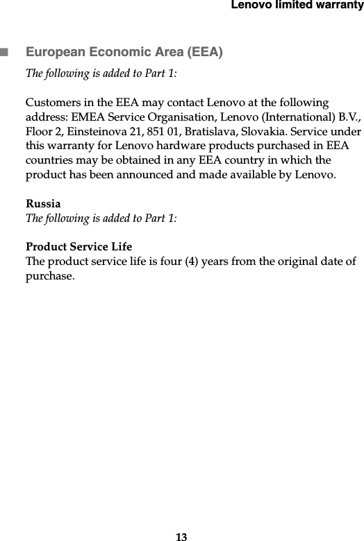 Lenovo limited warranty13European Economic Area (EEA)The following is added to Part 1:Customers in the EEA may contact Lenovo at the following address: EMEA Service Organisation, Lenovo (International) B.V., Floor 2, Einsteinova 21, 851 01, Bratislava, Slovakia. Service under this warranty for Lenovo hardware products purchased in EEA countries may be obtained in any EEA country in which the product has been announced and made available by Lenovo. RussiaThe following is added to Part 1:Product Service Life The product service life is four (4) years from the original date of purchase.