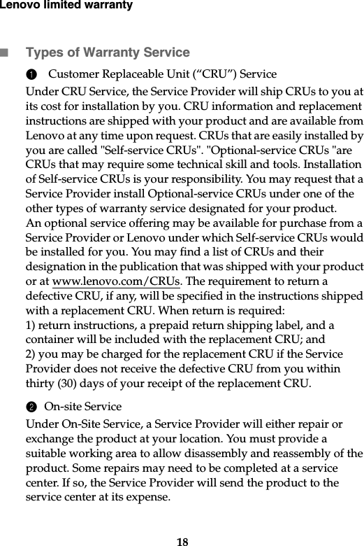 Lenovo limited warranty18Types of Warranty Service1Customer Replaceable Unit (“CRU”) ServiceUnder CRU Service, the Service Provider will ship CRUs to you at its cost for installation by you. CRU information and replacement instructions are shipped with your product and are available from Lenovo at any time upon request. CRUs that are easily installed by you are called &quot;Self-service CRUs&quot;. &quot;Optional-service CRUs &quot;are CRUs that may require some technical skill and tools. Installation of Self-service CRUs is your responsibility. You may request that a Service Provider install Optional-service CRUs under one of the other types of warranty service designated for your product. An optional service offering may be available for purchase from a Service Provider or Lenovo under which Self-service CRUs would be installed for you. You may find a list of CRUs and their designation in the publication that was shipped with your product or at www.lenovo.com/CRUs. The requirement to return a defective CRU, if any, will be specified in the instructions shipped with a replacement CRU. When return is required: 1) return instructions, a prepaid return shipping label, and a container will be included with the replacement CRU; and 2) you may be charged for the replacement CRU if the Service Provider does not receive the defective CRU from you within thirty (30) days of your receipt of the replacement CRU.2On-site ServiceUnder On-Site Service, a Service Provider will either repair or exchange the product at your location. You must provide a suitable working area to allow disassembly and reassembly of the product. Some repairs may need to be completed at a service center. If so, the Service Provider will send the product to the service center at its expense.