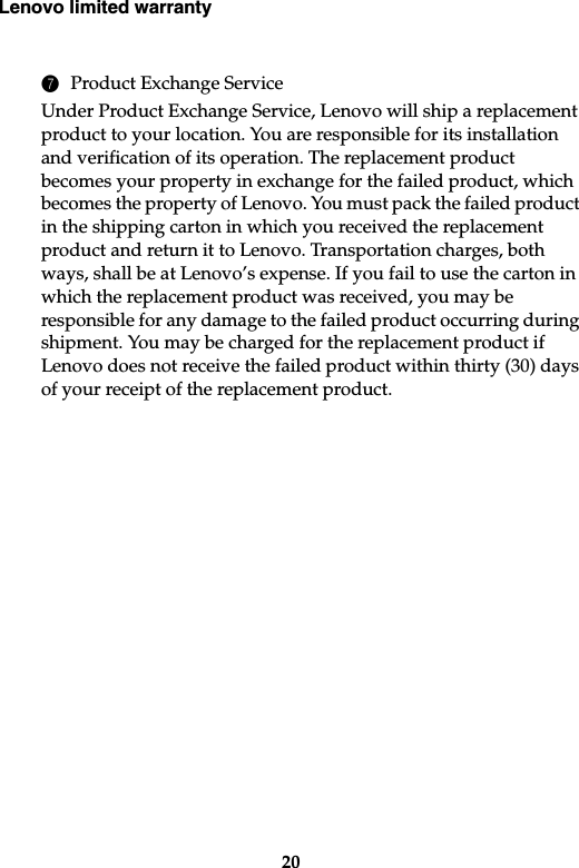 Lenovo limited warranty207Product Exchange ServiceUnder Product Exchange Service, Lenovo will ship a replacement product to your location. You are responsible for its installation and verification of its operation. The replacement product becomes your property in exchange for the failed product, which becomes the property of Lenovo. You must pack the failed product in the shipping carton in which you received the replacement product and return it to Lenovo. Transportation charges, both ways, shall be at Lenovo’s expense. If you fail to use the carton in which the replacement product was received, you may be responsible for any damage to the failed product occurring during shipment. You may be charged for the replacement product if Lenovo does not receive the failed product within thirty (30) days of your receipt of the replacement product.