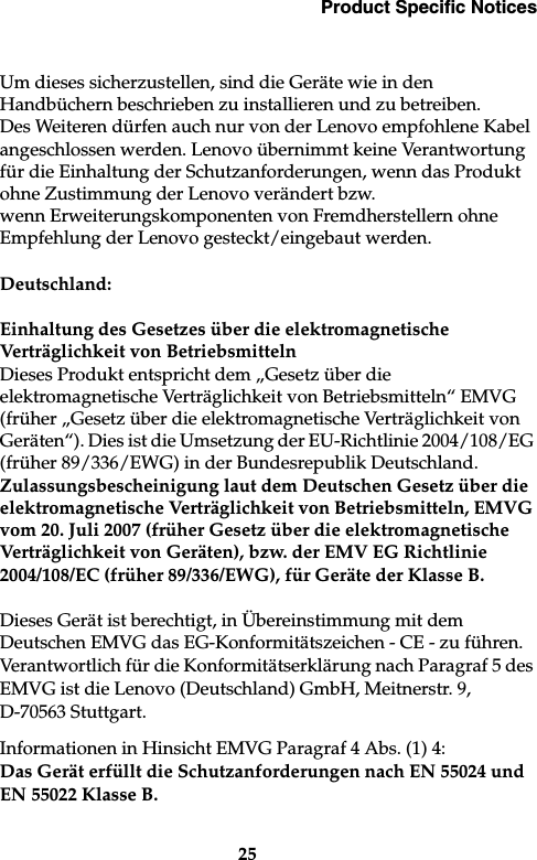 Product Specific Notices25Um dieses sicherzustellen, sind die Geräte wie in den Handbüchern beschrieben zu installieren und zu betreiben. Des Weiteren dürfen auch nur von der Lenovo empfohlene Kabel angeschlossen werden. Lenovo übernimmt keine Verantwortung für die Einhaltung der Schutzanforderungen, wenn das Produkt ohne Zustimmung der Lenovo verändert bzw. wenn Erweiterungskomponenten von Fremdherstellern ohne Empfehlung der Lenovo gesteckt/eingebaut werden.Deutschland: Einhaltung des Gesetzes über die elektromagnetische Verträglichkeit von BetriebsmittelnDieses Produkt entspricht dem „Gesetz über die elektromagnetische Verträglichkeit von Betriebsmitteln“ EMVG (früher „Gesetz über die elektromagnetische Verträglichkeit von Geräten“). Dies ist die Umsetzung der EU-Richtlinie 2004/108/EG (früher 89/336/EWG) in der Bundesrepublik Deutschland.Zulassungsbescheinigung laut dem Deutschen Gesetz über die elektromagnetische Verträglichkeit von Betriebsmitteln, EMVG vom 20. Juli 2007 (früher Gesetz über die elektromagnetische Verträglichkeit von Geräten), bzw. der EMV EG Richtlinie 2004/108/EC (früher 89/336/EWG), für Geräte der Klasse B.Dieses Gerät ist berechtigt, in Übereinstimmung mit dem Deutschen EMVG das EG-Konformitätszeichen - CE - zu führen. Verantwortlich für die Konformitätserklärung nach Paragraf 5 des EMVG ist die Lenovo (Deutschland) GmbH, Meitnerstr. 9, D-70563 Stuttgart.Informationen in Hinsicht EMVG Paragraf 4 Abs. (1) 4:Das Gerät erfüllt die Schutzanforderungen nach EN 55024 und EN 55022 Klasse B.