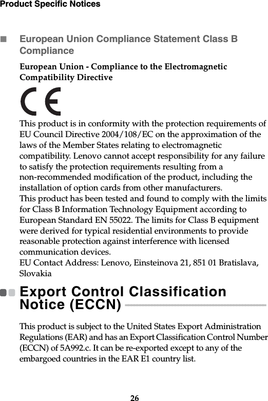 Product Specific Notices26European Union Compliance Statement Class B ComplianceEuropean Union - Compliance to the Electromagnetic Compatibility DirectiveThis product is in conformity with the protection requirements of EU Council Directive 2004/108/EC on the approximation of the laws of the Member States relating to electromagnetic compatibility. Lenovo cannot accept responsibility for any failure to satisfy the protection requirements resulting from a non-recommended modification of the product, including the installation of option cards from other manufacturers.This product has been tested and found to comply with the limits for Class B Information Technology Equipment according to European Standard EN 55022. The limits for Class B equipment were derived for typical residential environments to provide reasonable protection against interference with licensed communication devices.EU Contact Address: Lenovo, Einsteinova 21, 851 01 Bratislava, SlovakiaExport Control Classification Notice (ECCN)  - - - - - - - - - - - - - - - - - - - - - - - - - - - - - - - - - - - - - - - - - - - - - - - - This product is subject to the United States Export Administration Regulations (EAR) and has an Export Classification Control Number (ECCN) of 5A992.c. It can be re-exported except to any of the embargoed countries in the EAR E1 country list.