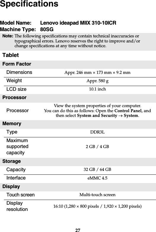 27Model Name:  Lenovo ideapad MIIX 310-10ICRMachine Type:  80SGNote:The following specifications may contain technical inaccuracies or typographical errors. Lenovo reserves the right to improve and/or change specifications at any time without notice. TabletForm FactorDimensions Appr. 246 mm × 173 mm × 9.2 mmWeight Appr. 580 gLCD size 10.1 inchProcessorProcessorView the system properties of your computer.You can do this as follows: Open the Control Panel, and then select System and Security oSystem.MemoryType DDR3LMaximumsupported capacity2 GB / 4 GBStorageCapacity 32 GB / 64 GBInterface eMMC 4.5DisplayTouch screenMulti-touch screenDisplayresolution  16:10 (1,280 × 800 pixels / 1,920 × 1,200 pixels)Specifications