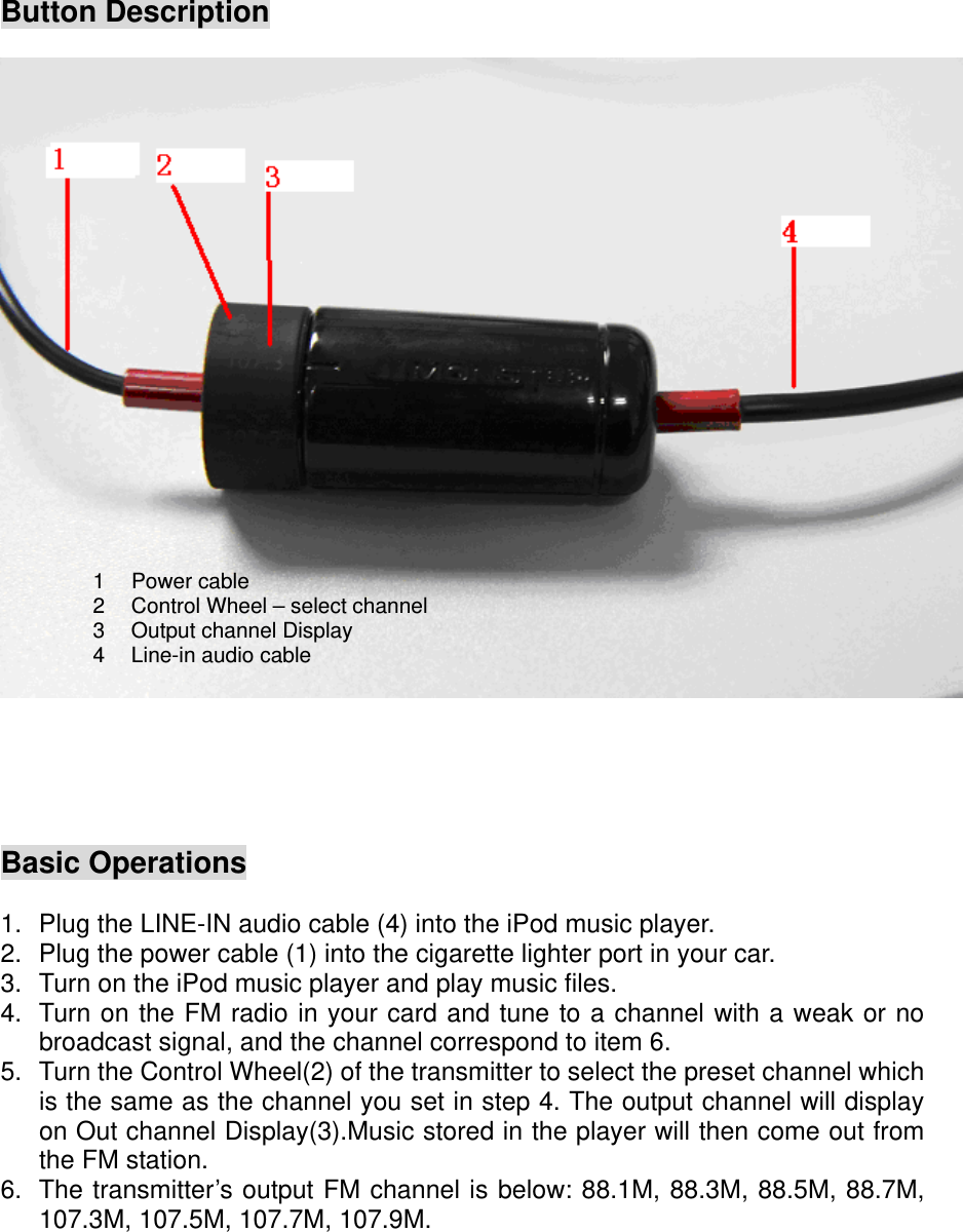 Button Description   1 Power cable 2  Control Wheel – select channel3  Output channel Display 4  Line-in audio cable     Basic Operations  1.  Plug the LINE-IN audio cable (4) into the iPod music player.   2.  Plug the power cable (1) into the cigarette lighter port in your car. 3.  Turn on the iPod music player and play music files. 4.  Turn on the FM radio in your card and tune to a channel with a weak or no broadcast signal, and the channel correspond to item 6. 5.  Turn the Control Wheel(2) of the transmitter to select the preset channel which is the same as the channel you set in step 4. The output channel will display on Out channel Display(3).Music stored in the player will then come out from the FM station. 6.  The transmitter’s output FM channel is below: 88.1M, 88.3M, 88.5M, 88.7M, 107.3M, 107.5M, 107.7M, 107.9M.     