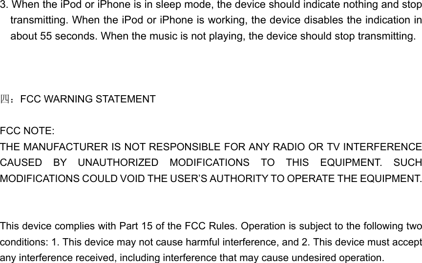 3. When the iPod or iPhone is in sleep mode, the device should indicate nothing and stop transmitting. When the iPod or iPhone is working, the device disables the indication in about 55 seconds. When the music is not playing, the device should stop transmitting.      四：FCC WARNING STATEMENT    FCC NOTE:   THE MANUFACTURER IS NOT RESPONSIBLE FOR ANY RADIO OR TV INTERFERENCE CAUSED BY UNAUTHORIZED MODIFICATIONS TO THIS EQUIPMENT. SUCH MODIFICATIONS COULD VOID THE USER’S AUTHORITY TO OPERATE THE EQUIPMENT.       This device complies with Part 15 of the FCC Rules. Operation is subject to the following two conditions: 1. This device may not cause harmful interference, and 2. This device must accept any interference received, including interference that may cause undesired operation.   
