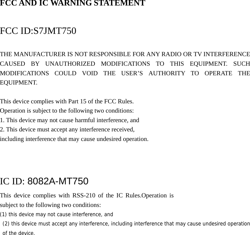 FCC AND IC WARNING STATEMENT  FCC ID:S7JMT750  THE MANUFACTURER IS NOT RESPONSIBLE FOR ANY RADIO OR TV INTERFERENCE CAUSED BY UNAUTHORIZED MODIFICATIONS TO THIS EQUIPMENT. SUCH MODIFICATIONS COULD VOID THE USER’S AUTHORITY TO OPERATE THE EQUIPMENT.  This device complies with Part 15 of the FCC Rules. Operation is subject to the following two conditions: 1. This device may not cause harmful interference, and 2. This device must accept any interference received, including interference that may cause undesired operation.    IC ID: 8082A-MT750 This device complies with RSS-210 of the IC Rules.Operation is subject to the following two conditions: (1) this device may not cause interference, and  (2) this device must accept any interference, including interference that may cause undesired operation of the device.    