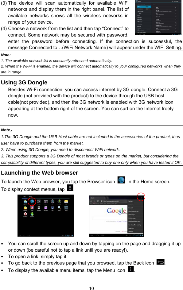  10 (3) The device will scan automatically for available WiFi networks and display them in the right panel. The list of available networks shows all the wireless networks in range of your device.   (4) Choose a network from the list and then tap “Connect” to connect. Some network may be secured with password, enter the password before connecting. If the connection is successful, the message Connected to…(WiFi Network Name) will appear under the WIFI Setting.     Note:  1. The available network list is constantly refreshed automatically.   2. When the Wi-Fi is enabled, the device will connect automatically to your configured networks when they are in range.   Using 3G Dongle   Besides Wi-Fi connection, you can access internet by 3G dongle. Connect a 3G dongle (not provided with the product) to the device through the USB host cable(not provided), and then the 3G network is enabled with 3G network icon appearing at the bottom right of the screen. You can surf on the Internet freely now.   Note： 1.The 3G Dongle and the USB Host cable are not included in the accessories of the product, thus user have to purchase them from the market. 2. When using 3G Dongle, you need to disconnect WiFi network.   3. This product supports a 3G Dongle of most brands or types on the market, but considering the compatibility of different types, you are still suggested to buy one only when you have tested it OK.   Launching the Web browser To launch the Web browser, you tap the Browser icon    in the Home screen.   To display context menus, tap  .      y You can scroll the screen up and down by tapping on the page and dragging it up or down (be careful not to tap a link until you are ready!). y To open a link, simply tap it.   y To go back to the previous page that you browsed, tap the Back icon  .  y To display the available menu items, tap the Menu icon  .  