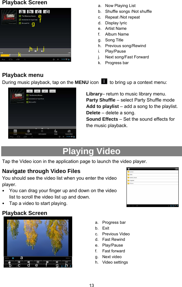  13 Playback Screen            Playback menu   During music playback, tap on the MENU icon    to bring up a context menu:              Playing Video Tap the Video icon in the application page to launch the video player.   Navigate through Video Files You should see the video list when you enter the video player.  y You can drag your finger up and down on the video list to scroll the video list up and down. y Tap a video to start playing.   Playback Screen        a.  Now Playing List b.  Shuffle songs /Not shuffle c. Repeat /Not repeat d. Display lyric  e. Artist Name f. Album Name g. Song Title  h. Previous song/Rewind i. Play/Pause j.  Next song/Fast Forward k. Progress bar a. Progress bar b. Exit c. Previous Video  d. Fast Rewind e. Play/Pause f. Fast forward g. Next video h. Video settings c  d ba a  b  c  d f e g h i j k Library– return to music library menu. Party Shuffle – select Party Shuffle mode Add to playlist – add a song to the playlist.   Delete – delete a song. Sound Effects – Set the sound effects for the music playback.   e f  g h 