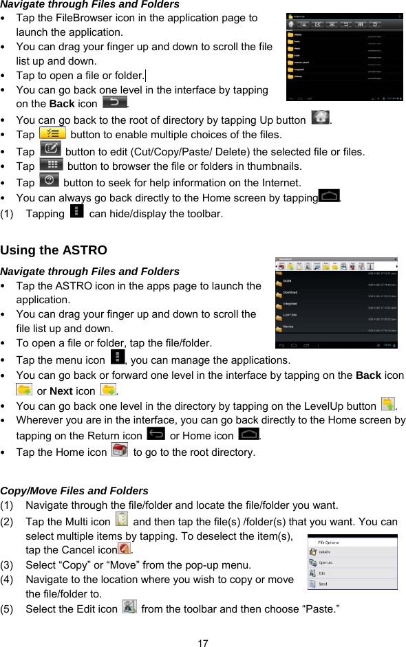  17 Navigate through Files and Folders y Tap the FileBrowser icon in the application page to launch the application. y You can drag your finger up and down to scroll the file list up and down.   y Tap to open a file or folder.  y You can go back one level in the interface by tapping on the Back icon  . y You can go back to the root of directory by tapping Up button  . y Tap    button to enable multiple choices of the files. y Tap    button to edit (Cut/Copy/Paste/ Delete) the selected file or files. y Tap    button to browser the file or folders in thumbnails. y Tap    button to seek for help information on the Internet. y You can always go back directly to the Home screen by tapping .  (1) Tapping    can hide/display the toolbar.  Using the ASTRO Navigate through Files and Folders y Tap the ASTRO icon in the apps page to launch the application. y You can drag your finger up and down to scroll the file list up and down.   y To open a file or folder, tap the file/folder. y Tap the menu icon  , you can manage the applications.   y You can go back or forward one level in the interface by tapping on the Back icon  or Next icon  .  y You can go back one level in the directory by tapping on the LevelUp button  . y Wherever you are in the interface, you can go back directly to the Home screen by tapping on the Return icon    or Home icon  . y Tap the Home icon    to go to the root directory.    Copy/Move Files and Folders   (1)  Navigate through the file/folder and locate the file/folder you want.     (2)  Tap the Multi icon    and then tap the file(s) /folder(s) that you want. You can select multiple items by tapping. To deselect the item(s), tap the Cancel icon . (3)  Select “Copy” or “Move” from the pop-up menu. (4)  Navigate to the location where you wish to copy or move the file/folder to.   (5)  Select the Edit icon    from the toolbar and then choose “Paste.”   