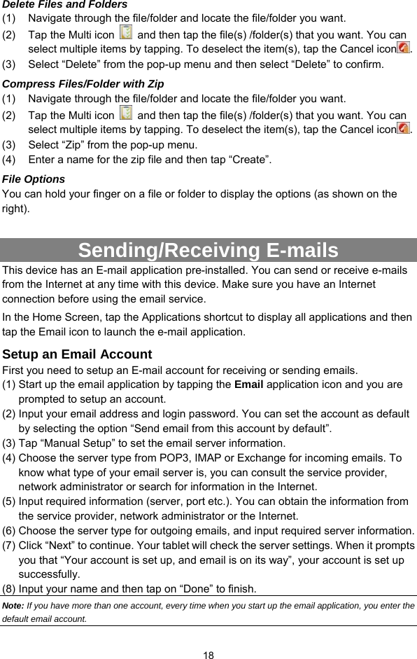  18 Delete Files and Folders (1)  Navigate through the file/folder and locate the file/folder you want.     (2)  Tap the Multi icon    and then tap the file(s) /folder(s) that you want. You can select multiple items by tapping. To deselect the item(s), tap the Cancel icon . (3)  Select “Delete” from the pop-up menu and then select “Delete” to confirm.   Compress Files/Folder with Zip (1)  Navigate through the file/folder and locate the file/folder you want.     (2)  Tap the Multi icon    and then tap the file(s) /folder(s) that you want. You can select multiple items by tapping. To deselect the item(s), tap the Cancel icon . (3)  Select “Zip” from the pop-up menu. (4)  Enter a name for the zip file and then tap “Create”.   File Options You can hold your finger on a file or folder to display the options (as shown on the right).  Sending/Receiving E-mails This device has an E-mail application pre-installed. You can send or receive e-mails from the Internet at any time with this device. Make sure you have an Internet connection before using the email service.   In the Home Screen, tap the Applications shortcut to display all applications and then tap the Email icon to launch the e-mail application.   Setup an Email Account First you need to setup an E-mail account for receiving or sending emails.   (1) Start up the email application by tapping the Email application icon and you are prompted to setup an account.   (2) Input your email address and login password. You can set the account as default by selecting the option “Send email from this account by default”.   (3) Tap “Manual Setup” to set the email server information.   (4) Choose the server type from POP3, IMAP or Exchange for incoming emails. To know what type of your email server is, you can consult the service provider, network administrator or search for information in the Internet. (5) Input required information (server, port etc.). You can obtain the information from the service provider, network administrator or the Internet.   (6) Choose the server type for outgoing emails, and input required server information. (7) Click “Next” to continue. Your tablet will check the server settings. When it prompts you that “Your account is set up, and email is on its way”, your account is set up successfully.  (8) Input your name and then tap on “Done” to finish.   Note: If you have more than one account, every time when you start up the email application, you enter the default email account. 