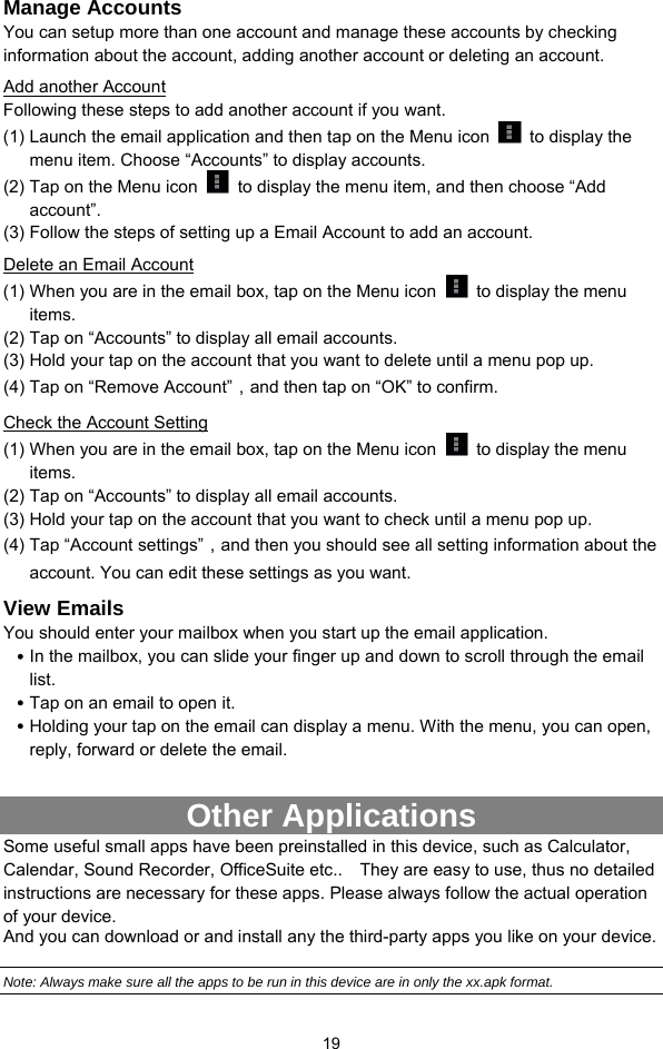  19 Manage Accounts You can setup more than one account and manage these accounts by checking information about the account, adding another account or deleting an account.   Add another Account Following these steps to add another account if you want.   (1) Launch the email application and then tap on the Menu icon   to display the menu item. Choose “Accounts” to display accounts.   (2) Tap on the Menu icon    to display the menu item, and then choose “Add account”. (3) Follow the steps of setting up a Email Account to add an account. Delete an Email Account (1) When you are in the email box, tap on the Menu icon    to display the menu items.  (2) Tap on “Accounts” to display all email accounts.   (3) Hold your tap on the account that you want to delete until a menu pop up.   (4) Tap on “Remove Account”，and then tap on “OK” to confirm. Check the Account Setting (1) When you are in the email box, tap on the Menu icon    to display the menu items.  (2) Tap on “Accounts” to display all email accounts.   (3) Hold your tap on the account that you want to check until a menu pop up.   (4) Tap “Account settings”，and then you should see all setting information about the account. You can edit these settings as you want.   View Emails You should enter your mailbox when you start up the email application.   y In the mailbox, you can slide your finger up and down to scroll through the email list.  y Tap on an email to open it.   y Holding your tap on the email can display a menu. With the menu, you can open, reply, forward or delete the email.    Other Applications   Some useful small apps have been preinstalled in this device, such as Calculator, Calendar, Sound Recorder, OfficeSuite etc..    They are easy to use, thus no detailed instructions are necessary for these apps. Please always follow the actual operation of your device.   And you can download or and install any the third-party apps you like on your device.  Note: Always make sure all the apps to be run in this device are in only the xx.apk format. 