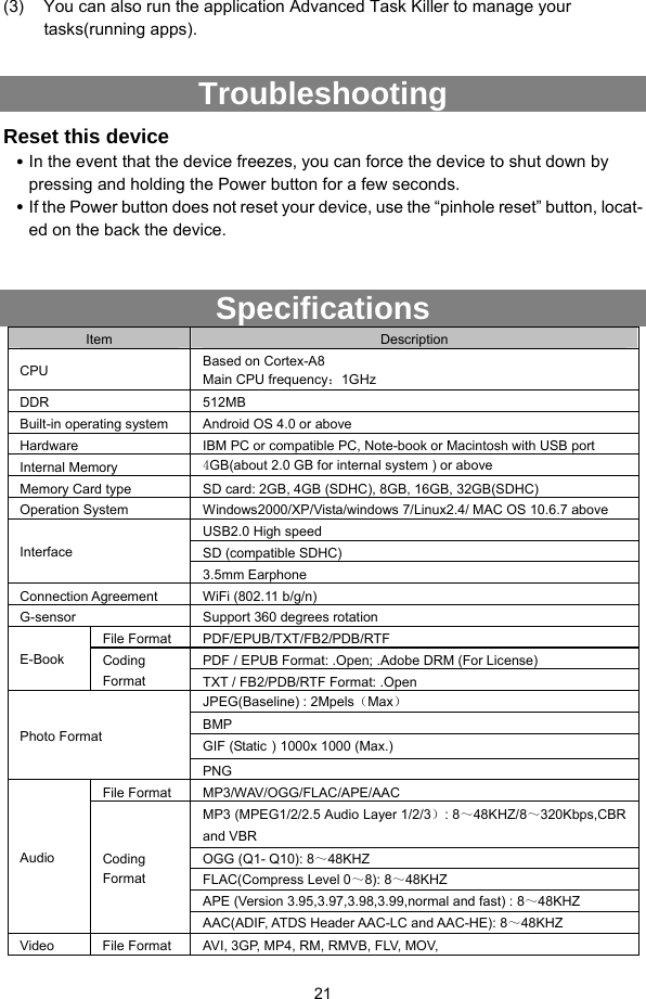 21  (3)  You can also run the application Advanced Task Killer to manage your tasks(running apps).  Troubleshooting Reset this device y In the event that the device freezes, you can force the device to shut down by pressing and holding the Power button for a few seconds.   y If the Power button does not reset your device, use the “pinhole reset” button, locat-ed on the back the device.  Specifications Item  Description CPU  Based on Cortex-A8 Main CPU frequency：1GHz DDR 512MB Built-in operating system  Android OS 4.0 or above Hardware  IBM PC or compatible PC, Note-book or Macintosh with USB port Internal Memory  4GB(about 2.0 GB for internal system ) or above Memory Card type  SD card: 2GB, 4GB (SDHC), 8GB, 16GB, 32GB(SDHC) Operation System  Windows2000/XP/Vista/windows 7/Linux2.4/ MAC OS 10.6.7 above USB2.0 High speed SD (compatible SDHC) Interface 3.5mm Earphone Connection Agreement  WiFi (802.11 b/g/n) G-sensor  Support 360 degrees rotation File Format  PDF/EPUB/TXT/FB2/PDB/RTF PDF / EPUB Format: .Open; .Adobe DRM (For License) E-Book   Coding Format  TXT / FB2/PDB/RTF Format: .Open JPEG(Baseline) : 2Mpels（Max） BMP GIF (Static）1000x 1000 (Max.) Photo Format PNG File Format  MP3/WAV/OGG/FLAC/APE/AAC   MP3 (MPEG1/2/2.5 Audio Layer 1/2/3）: 8～48KHZ/8～320Kbps,CBR and VBR OGG (Q1- Q10): 8～48KHZ FLAC(Compress Level 0～8): 8～48KHZ APE (Version 3.95,3.97,3.98,3.99,normal and fast) : 8～48KHZ Audio  Coding Format AAC(ADIF, ATDS Header AAC-LC and AAC-HE): 8～48KHZ Video  File Format  AVI, 3GP, MP4, RM, RMVB, FLV, MOV,   