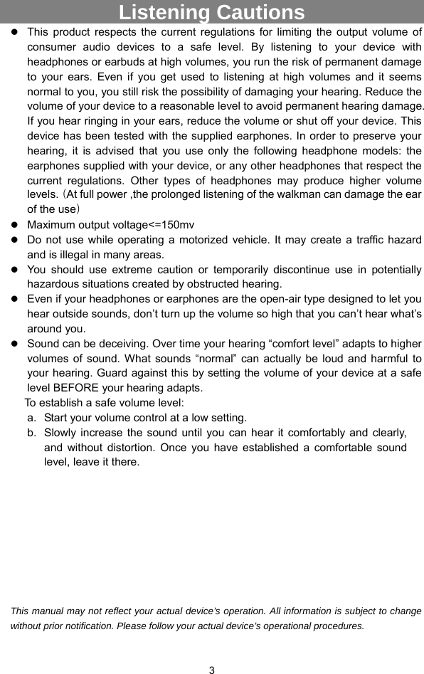  3 Listening Cautions                 z This product respects the current regulations for limiting the output volume of consumer audio devices to a safe level. By listening to your device with headphones or earbuds at high volumes, you run the risk of permanent damage to your ears. Even if you get used to listening at high volumes and it seems normal to you, you still risk the possibility of damaging your hearing. Reduce the volume of your device to a reasonable level to avoid permanent hearing damage. If you hear ringing in your ears, reduce the volume or shut off your device. This device has been tested with the supplied earphones. In order to preserve your hearing, it is advised that you use only the following headphone models: the earphones supplied with your device, or any other headphones that respect the current regulations. Other types of headphones may produce higher volume levels.（At full power ,the prolonged listening of the walkman can damage the ear of the use） z Maximum output voltage&lt;=150mv z Do not use while operating a motorized vehicle. It may create a traffic hazard and is illegal in many areas.   z You should use extreme caution or temporarily discontinue use in potentially hazardous situations created by obstructed hearing. z Even if your headphones or earphones are the open-air type designed to let you hear outside sounds, don’t turn up the volume so high that you can’t hear what’s around you. z Sound can be deceiving. Over time your hearing “comfort level” adapts to higher volumes of sound. What sounds “normal” can actually be loud and harmful to your hearing. Guard against this by setting the volume of your device at a safe level BEFORE your hearing adapts.   To establish a safe volume level: a.  Start your volume control at a low setting. b.  Slowly increase the sound until you can hear it comfortably and clearly, and without distortion. Once you have established a comfortable sound level, leave it there.          This manual may not reflect your actual device’s operation. All information is subject to change without prior notification. Please follow your actual device’s operational procedures. 