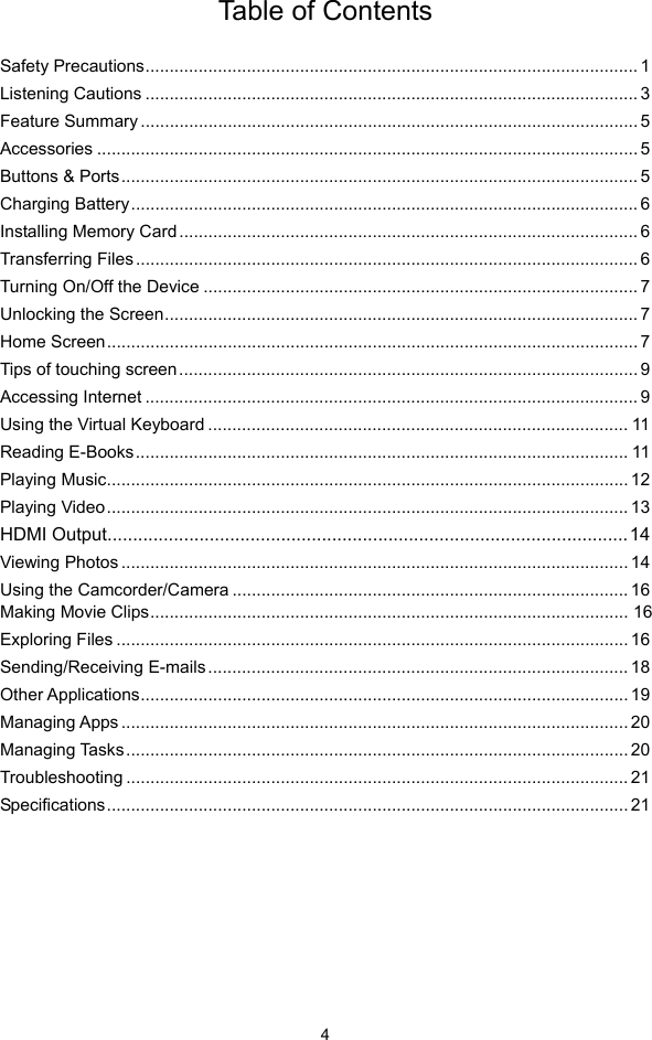  4 Table of Contents  Safety Precautions...................................................................................................... 1Listening Cautions ...................................................................................................... 3Feature Summary ....................................................................................................... 5Accessories ................................................................................................................ 5Buttons &amp; Ports........................................................................................................... 5Charging Battery......................................................................................................... 6Installing Memory Card............................................................................................... 6Transferring Files........................................................................................................ 6Turning On/Off the Device .......................................................................................... 7Unlocking the Screen.................................................................................................. 7Home Screen.............................................................................................................. 7Tips of touching screen............................................................................................... 9Accessing Internet ...................................................................................................... 9Using the Virtual Keyboard ....................................................................................... 11Reading E-Books...................................................................................................... 11Playing Music............................................................................................................ 12Playing Video............................................................................................................ 13HDMI Output......................................................................................................14Viewing Photos ......................................................................................................... 14Using the Camcorder/Camera .................................................................................. 16Making Movie Clips................................................................................................... 16Exploring Files .......................................................................................................... 16Sending/Receiving E-mails....................................................................................... 18Other Applications..................................................................................................... 19Managing Apps ......................................................................................................... 20Managing Tasks........................................................................................................ 20Troubleshooting ........................................................................................................ 21Specifications............................................................................................................ 21      