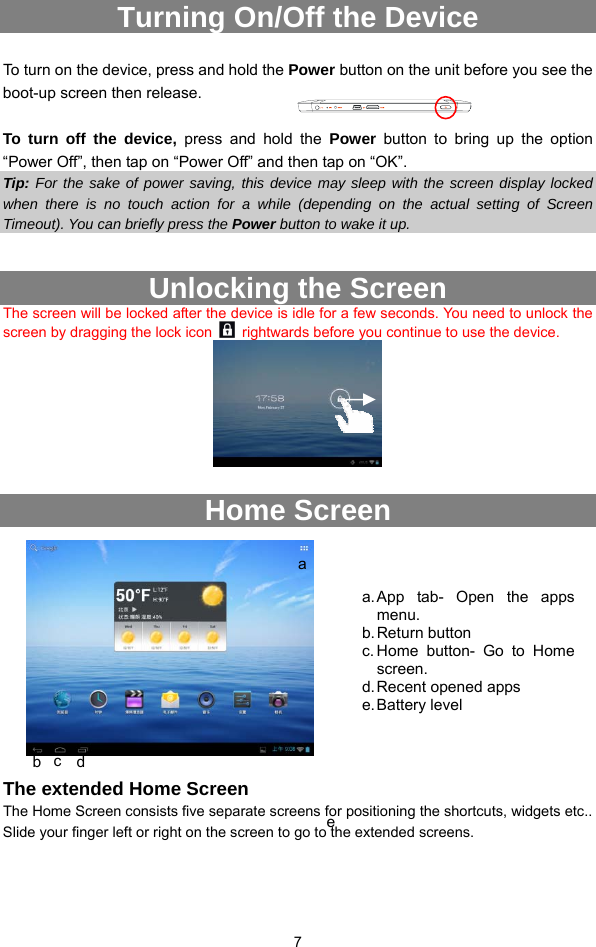  7 Turning On/Off the Device  To turn on the device, press and hold the Power button on the unit before you see the boot-up screen then release.    To turn off the device, press and hold the Power  button to bring up the option “Power Off”, then tap on “Power Off” and then tap on “OK”.   Tip: For the sake of power saving, this device may sleep with the screen display locked when there is no touch action for a while (depending on the actual setting of Screen Timeout). You can briefly press the Power button to wake it up.  Unlocking the Screen The screen will be locked after the device is idle for a few seconds. You need to unlock the screen by dragging the lock icon    rightwards before you continue to use the device.     Home Screen             The extended Home Screen The Home Screen consists five separate screens for positioning the shortcuts, widgets etc.. Slide your finger left or right on the screen to go to the extended screens.    a b  c  d e a. App tab- Open the apps menu. b. Return  button c. Home button- Go to Home screen. d. Recent opened apps   e. Battery  level 