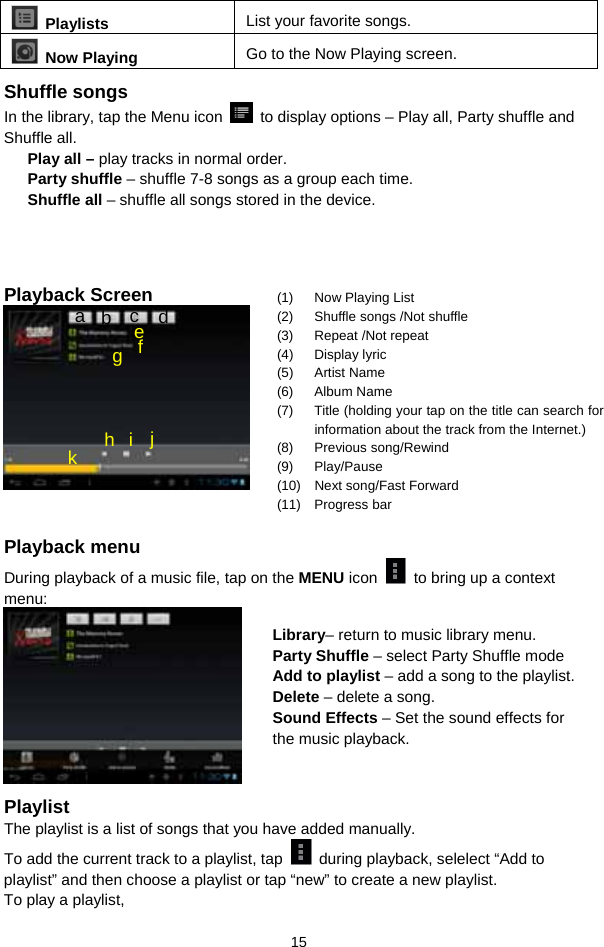  15  Playlists  List your favorite songs.    Now Playing  Go to the Now Playing screen. Shuffle songs In the library, tap the Menu icon    to display options – Play all, Party shuffle and Shuffle all.   Play all – play tracks in normal order. Party shuffle – shuffle 7-8 songs as a group each time.   Shuffle all – shuffle all songs stored in the device.      Playback Screen     Playback menu   During playback of a music file, tap on the MENU icon    to bring up a context menu:    Playlist The playlist is a list of songs that you have added manually.   To add the current track to a playlist, tap    during playback, selelect “Add to playlist” and then choose a playlist or tap “new” to create a new playlist.   To play a playlist,   (1)  Now Playing List (2)  Shuffle songs /Not shuffle (3) Repeat /Not repeat (4) Display lyric (5) Artist Name (6) Album Name (7)  Title (holding your tap on the title can search for information about the track from the Internet.) (8) Previous song/Rewind (9) Play/Pause (10)  Next song/Fast Forward (11) Progress bar a  b  c  d f e g h i j k Library– return to music library menu. Party Shuffle – select Party Shuffle mode Add to playlist – add a song to the playlist.   Delete – delete a song. Sound Effects – Set the sound effects for the music playback.   