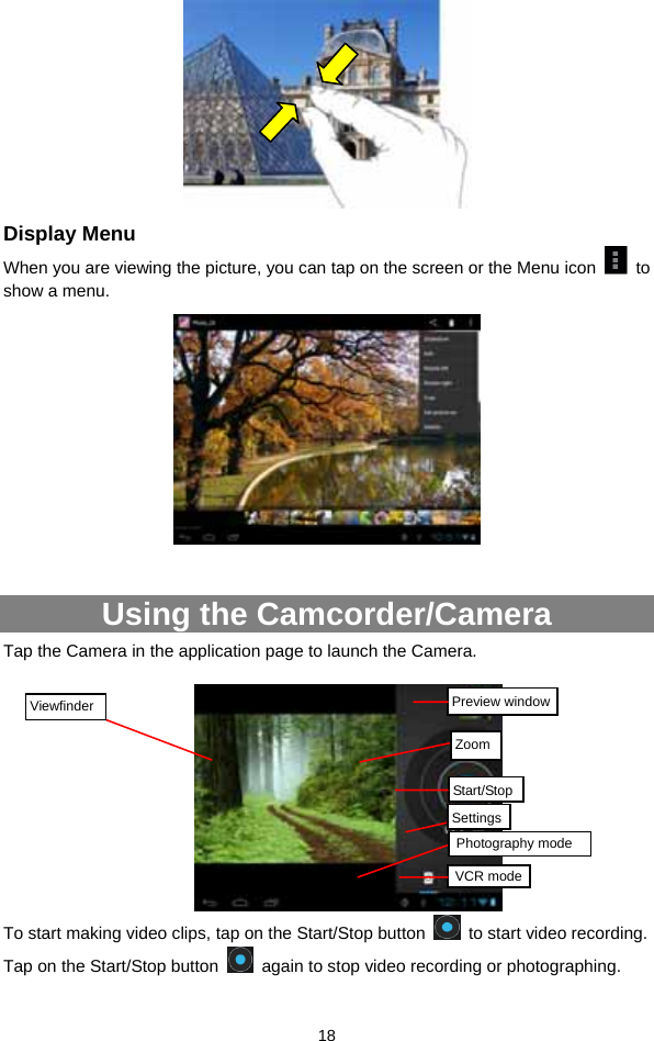  18  Display Menu When you are viewing the picture, you can tap on the screen or the Menu icon   to show a menu.     Using the Camcorder/Camera Tap the Camera in the application page to launch the Camera.       To start making video clips, tap on the Start/Stop button    to start video recording. Tap on the Start/Stop button    again to stop video recording or photographing. Preview windowVCR modeStart/StopViewfinder Photography mode ZoomSettings